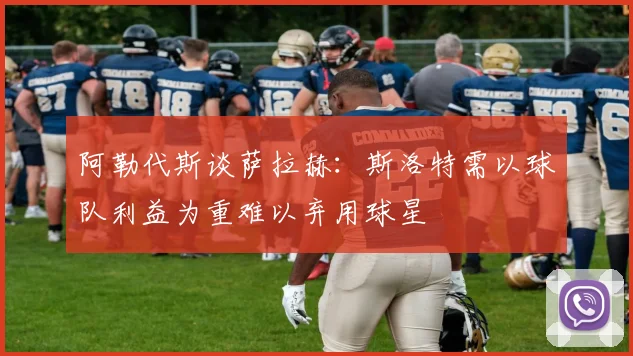 阿勒代斯谈萨拉赫：斯洛特需以球队利益为重难以弃用球星