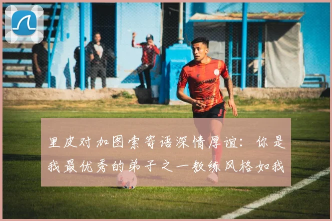 里皮对加图索寄语深情厚谊：你是我最优秀的弟子之一教练风格如我般出色