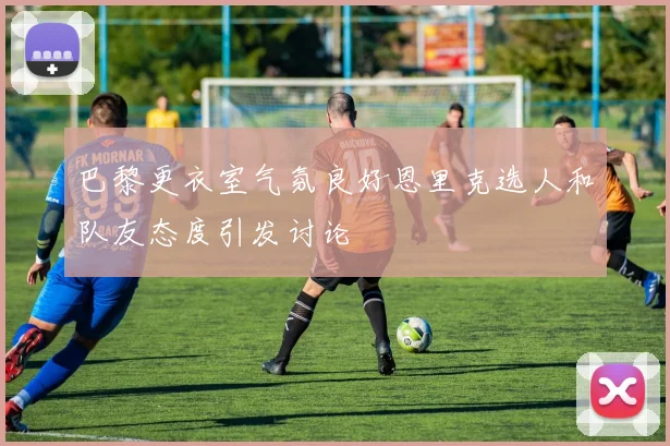 巴黎更衣室气氛良好恩里克选人和队友态度引发讨论